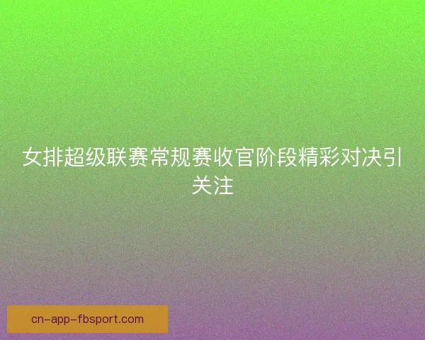 女排超级联赛常规赛收官阶段精彩对决引关注